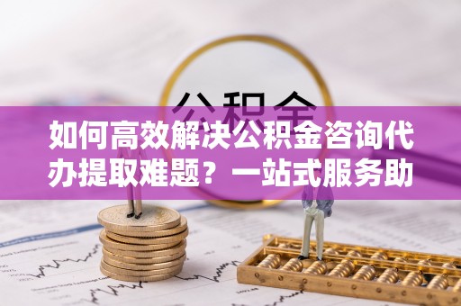 集贤如何高效解决公积金咨询代办提取难题？一站式服务助您轻松搞定