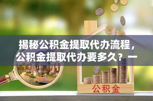 集贤揭秘公积金提取代办流程，公积金提取代办要多久？一文读懂