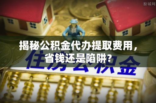 集贤揭秘公积金代办提取费用，省钱还是陷阱？