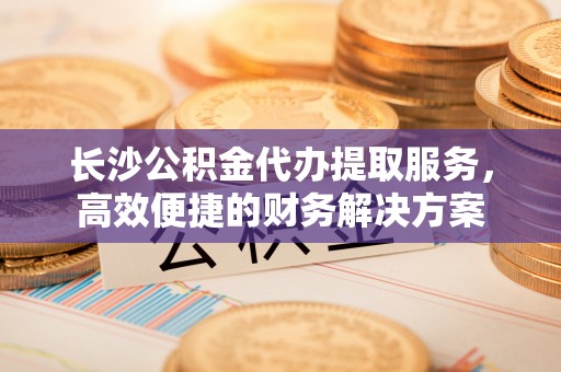 集贤长沙公积金代办提取服务，高效便捷的财务解决方案